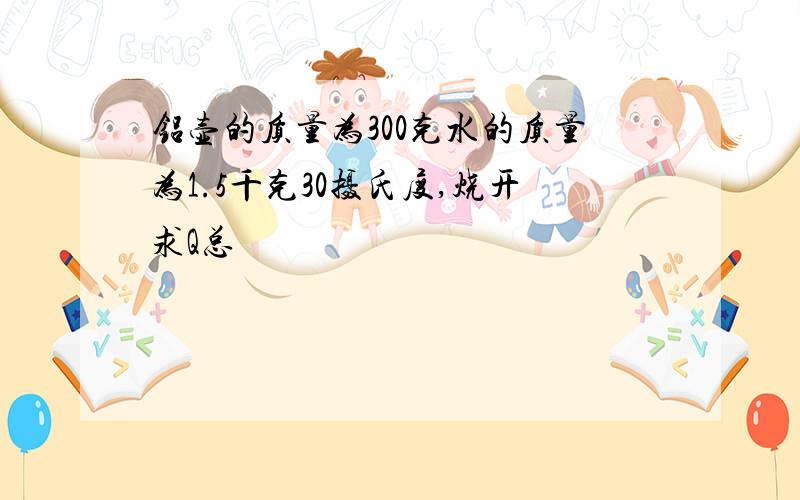 铝壶的质量为300克水的质量为1.5千克30摄氏度,烧开求Q总