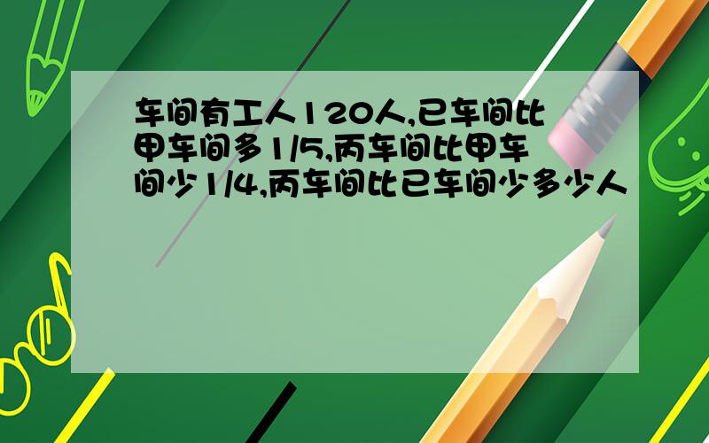 车间有工人120人,已车间比甲车间多1/5,丙车间比甲车间少1/4,丙车间比已车间少多少人