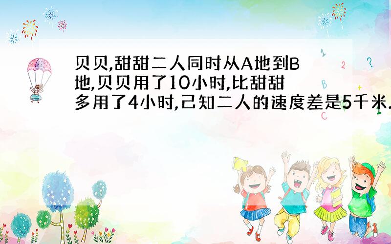 贝贝,甜甜二人同时从A地到B地,贝贝用了10小时,比甜甜多用了4小时,己知二人的速度差是5千米.A,B两地的距离是多少千