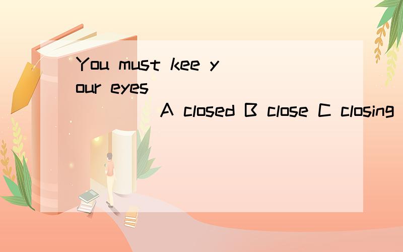 You must kee your eyes _________ A closed B close C closing