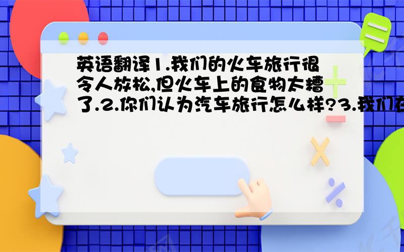 英语翻译1.我们的火车旅行很令人放松,但火车上的食物太糟了.2.你们认为汽车旅行怎么样?3.我们在这里玩的不愉快,因为那