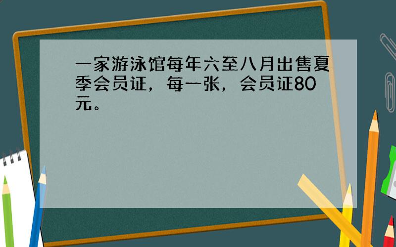 一家游泳馆每年六至八月出售夏季会员证，每一张，会员证80元。