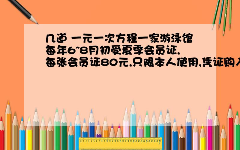 几道 一元一次方程一家游泳馆每年6~8月初受夏季会员证,每张会员证80元,只限本人使用,凭证购入场券每张1元,不凭证购入