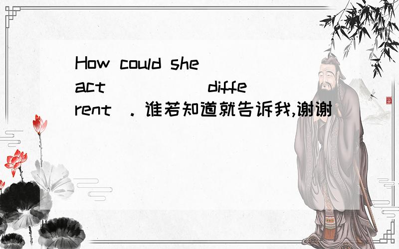 How could she act ____(different). 谁若知道就告诉我,谢谢