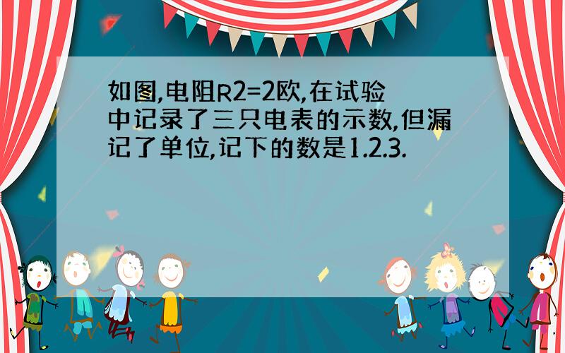 如图,电阻R2=2欧,在试验中记录了三只电表的示数,但漏记了单位,记下的数是1.2.3.