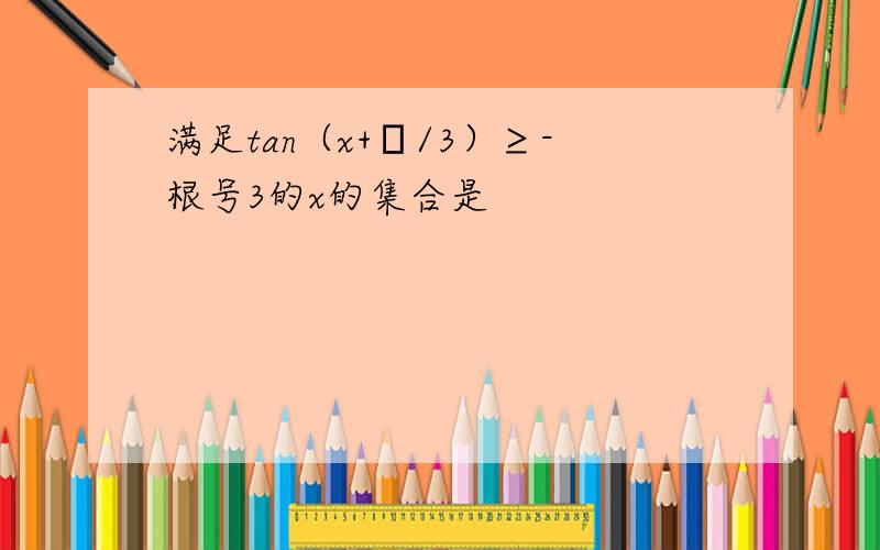 满足tan（x+π/3）≥-根号3的x的集合是