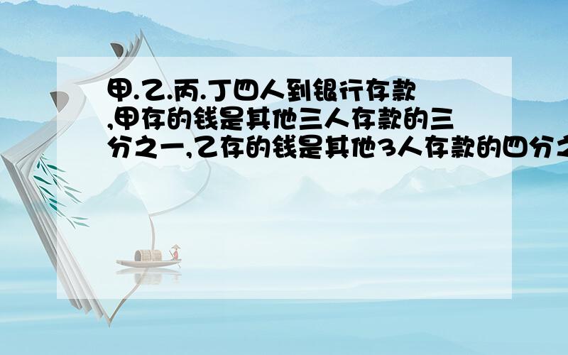 甲.乙.丙.丁四人到银行存款,甲存的钱是其他三人存款的三分之一,乙存的钱是其他3人存款的四分之一,丙存的钱是其他三人存款