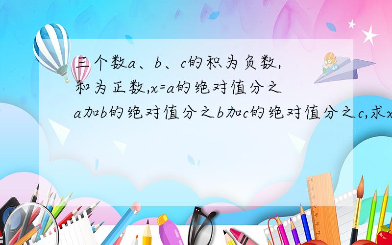 三个数a、b、c的积为负数,和为正数,x=a的绝对值分之a加b的绝对值分之b加c的绝对值分之c,求x的值