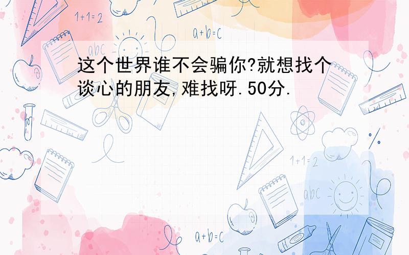 这个世界谁不会骗你?就想找个谈心的朋友,难找呀.50分.