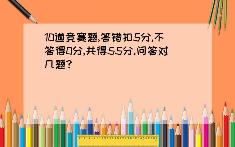 10道竞赛题,答错扣5分,不答得0分,共得55分.问答对几题?