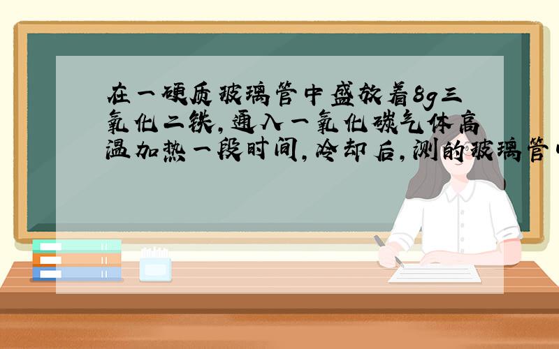 在一硬质玻璃管中盛放着8g三氧化二铁,通入一氧化碳气体高温加热一段时间,冷却后,测的玻璃管中固体质量减少了1.2克,则此