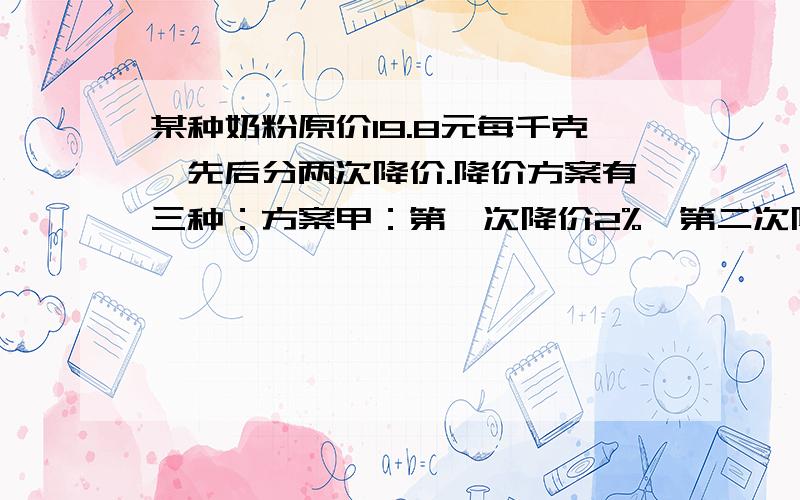 某种奶粉原价19.8元每千克,先后分两次降价.降价方案有三种：方案甲：第一次降价2%,第二次降价4%：方案乙：第一次降价