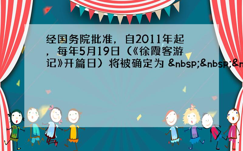 经国务院批准，自2011年起，每年5月19日（《徐霞客游记》开篇日）将被确定为    &n