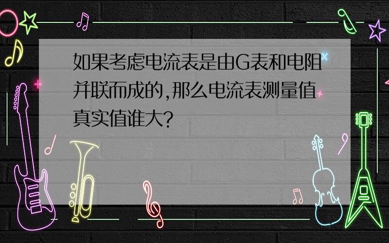 如果考虑电流表是由G表和电阻并联而成的,那么电流表测量值真实值谁大?