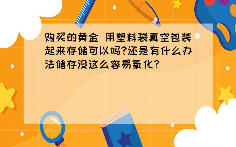 购买的黄金 用塑料袋真空包装起来存储可以吗?还是有什么办法储存没这么容易氧化?