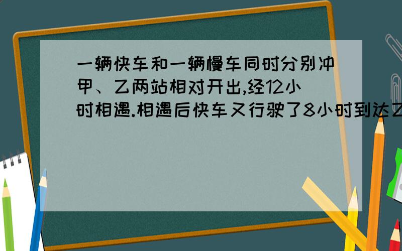 一辆快车和一辆慢车同时分别冲甲、乙两站相对开出,经12小时相遇.相遇后快车又行驶了8小时到达乙站,