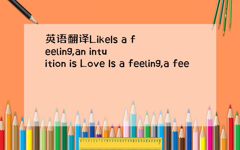 英语翻译LikeIs a feeling,an intuition is Love Is a feeling,a fee