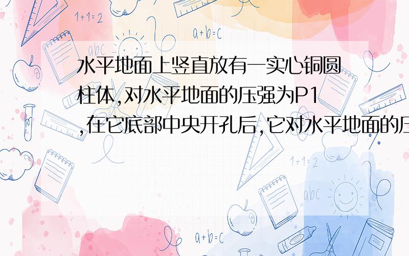 水平地面上竖直放有一实心铜圆柱体,对水平地面的压强为P1,在它底部中央开孔后,它对水平地面的压强为P2