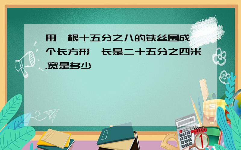 用一根十五分之八的铁丝围成一个长方形,长是二十五分之四米.宽是多少