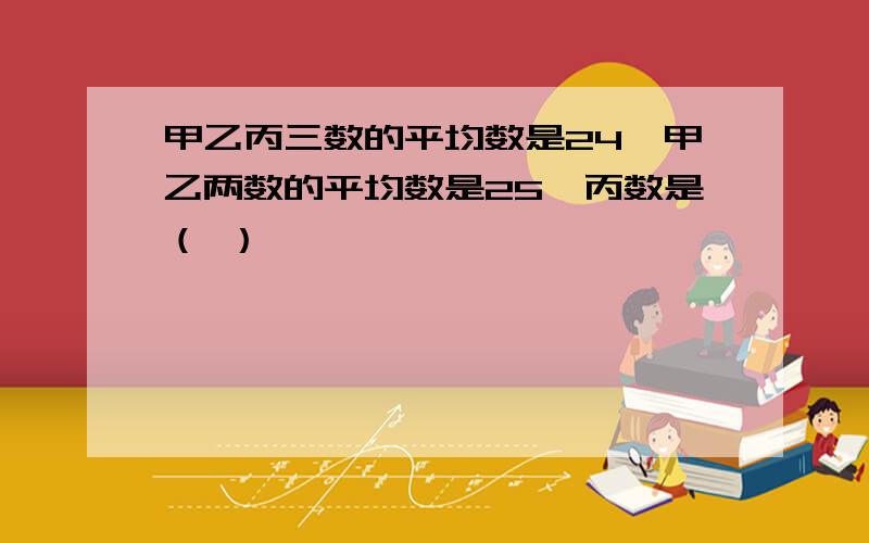 甲乙丙三数的平均数是24,甲乙两数的平均数是25,丙数是（ ）