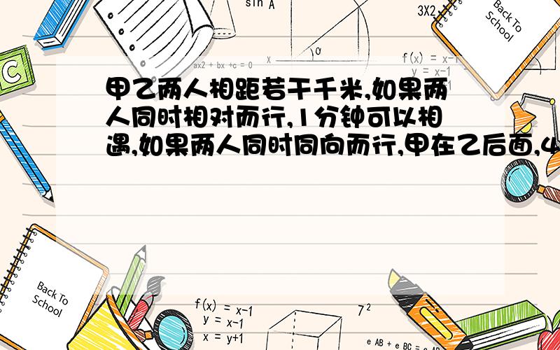 甲乙两人相距若干千米,如果两人同时相对而行,1分钟可以相遇,如果两人同时同向而行,甲在乙后面,4分钟可以追上乙,已知乙每