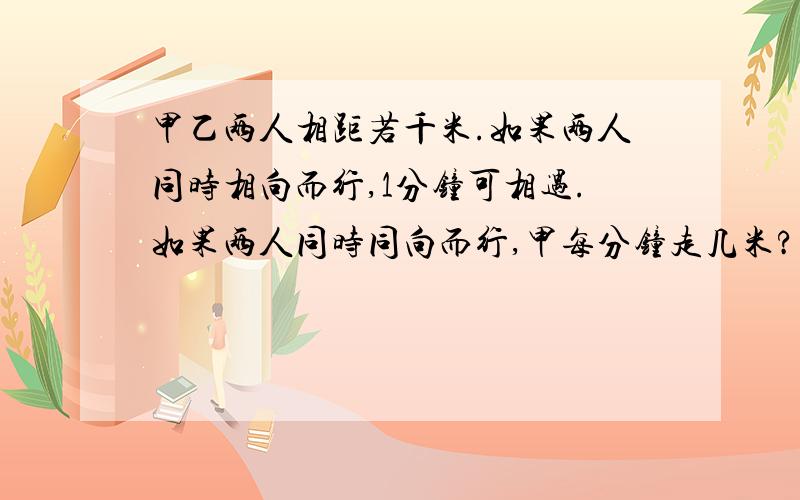 甲乙两人相距若千米.如果两人同时相向而行,1分钟可相遇.如果两人同时同向而行,甲每分钟走几米?两人原