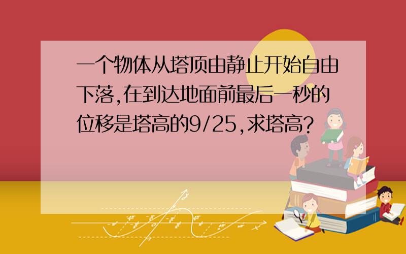 一个物体从塔顶由静止开始自由下落,在到达地面前最后一秒的位移是塔高的9/25,求塔高?