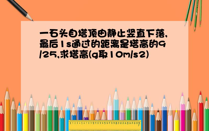 一石头自塔顶由静止竖直下落,最后1s通过的距离是塔高的9/25,求塔高(g取10m/s2)