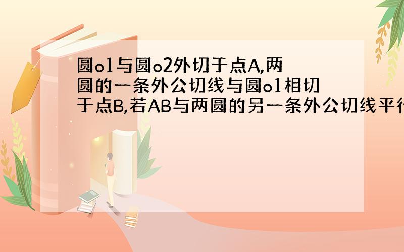 圆o1与圆o2外切于点A,两圆的一条外公切线与圆o1相切于点B,若AB与两圆的另一条外公切线平行