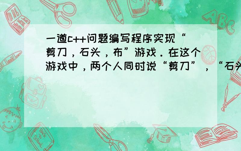 一道c++问题编写程序实现“剪刀，石头，布”游戏。在这个游戏中，两个人同时说“剪刀”，“石头”或“布”，压过另一方的为胜