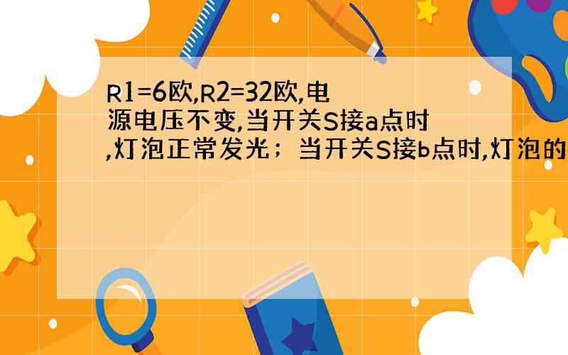 R1=6欧,R2=32欧,电源电压不变,当开关S接a点时,灯泡正常发光；当开关S接b点时,灯泡的功率为其额定功率的1/4