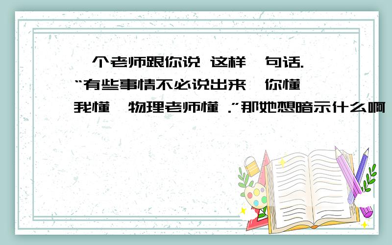 一个老师跟你说 这样一句话.“有些事情不必说出来,你懂,我懂,物理老师懂 .”那她想暗示什么啊