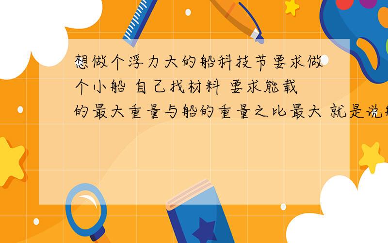 想做个浮力大的船科技节要求做个小船 自己找材料 要求能载的最大重量与船的重量之比最大 就是说船尽量地轻松 但是能尽量地装