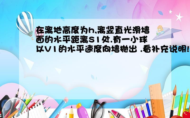 在离地高度为h,离竖直光滑墙面的水平距离S1处.有一小球以V1的水平速度向墙抛出 .看补充说明!