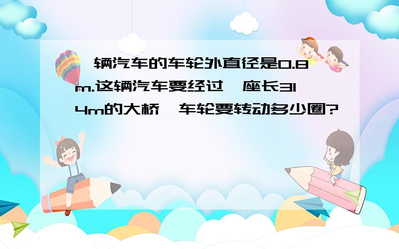 一辆汽车的车轮外直径是0.8m.这辆汽车要经过一座长314m的大桥,车轮要转动多少圈?