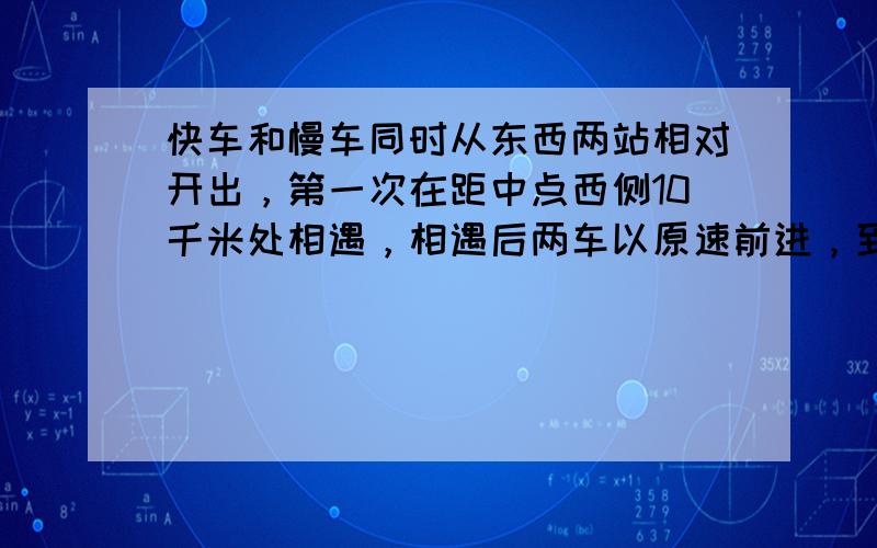 快车和慢车同时从东西两站相对开出，第一次在距中点西侧10千米处相遇，相遇后两车以原速前进，到达对方出发地后立即返回，第二