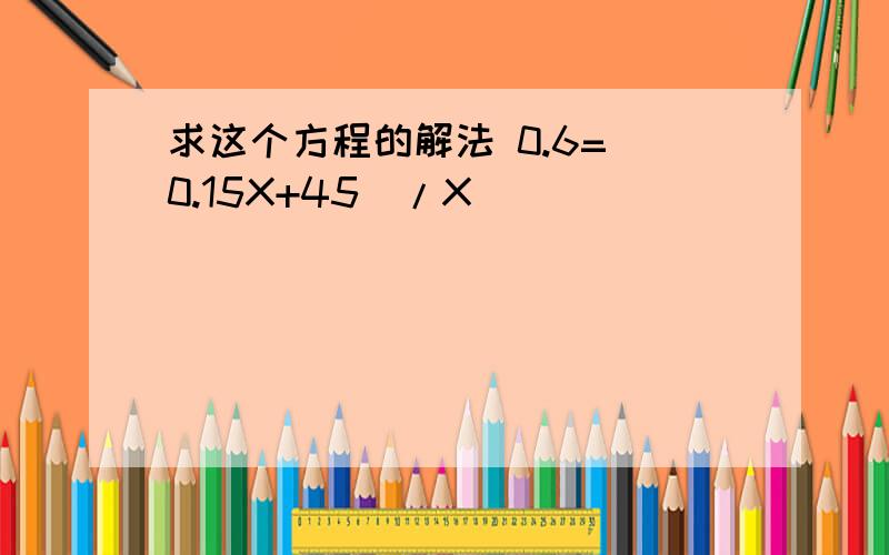 求这个方程的解法 0.6=(0.15X+45)/X