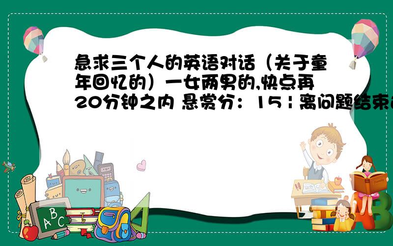 急求三个人的英语对话（关于童年回忆的）一女两男的,快点再20分钟之内 悬赏分：15 | 离问题结束还有 14