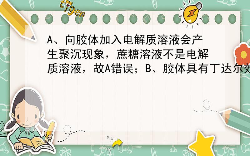 A、向胶体加入电解质溶液会产生聚沉现象，蔗糖溶液不是电解质溶液，故A错误；B、胶体具有丁达尔效应，即可见光透过