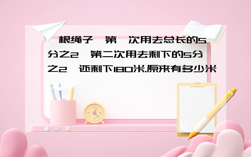 一根绳子,第一次用去总长的5分之2,第二次用去剩下的5分之2,还剩下180米.原来有多少米