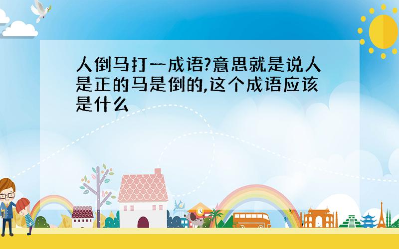 人倒马打一成语?意思就是说人是正的马是倒的,这个成语应该是什么