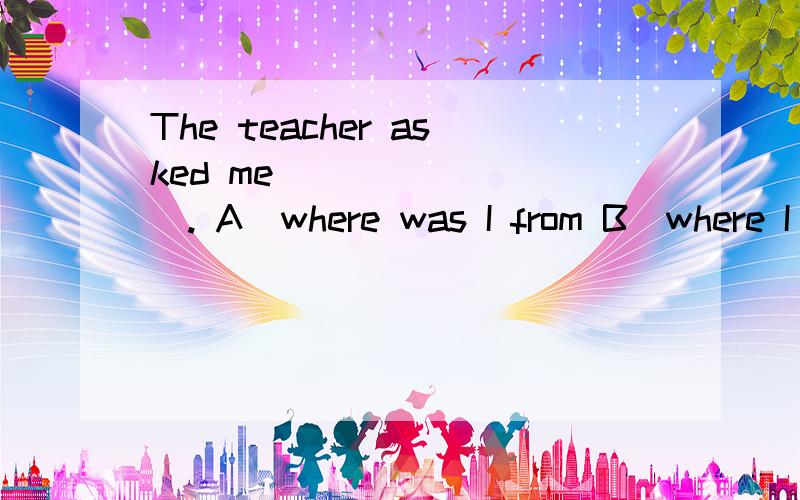 The teacher asked me ________. A．where was I from B．where I