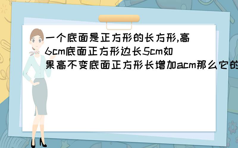 一个底面是正方形的长方形,高6cm底面正方形边长5cm如果高不变底面正方形长增加acm那么它的体积增加多少米