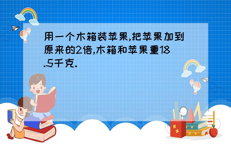 用一个木箱装苹果,把苹果加到原来的2倍,木箱和苹果重18.5千克.