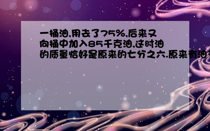 一桶油,用去了75％,后来又向桶中加入85千克油,这时油的质量恰好是原来的七分之六.原来有油多少千克?