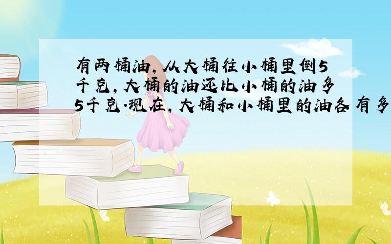 有两桶油,从大桶往小桶里倒5千克,大桶的油还比小桶的油多5千克.现在,大桶和小桶里的油各有多少千克?