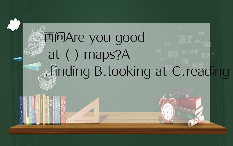 再问Are you good at ( ) maps?A.finding B.looking at C.reading