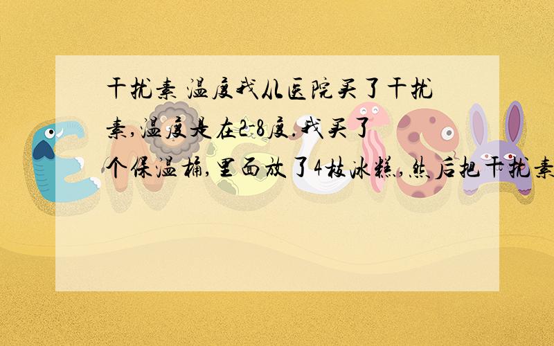 干扰素 温度我从医院买了干扰素,温度是在2-8度.我买了个保温桶,里面放了4枝冰糕,然后把干扰素注射液放了进去.我想知道