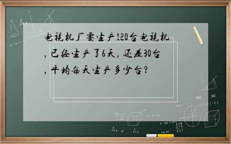 电视机厂要生产120台电视机，已经生产了6天，还差30台，平均每天生产多少台？