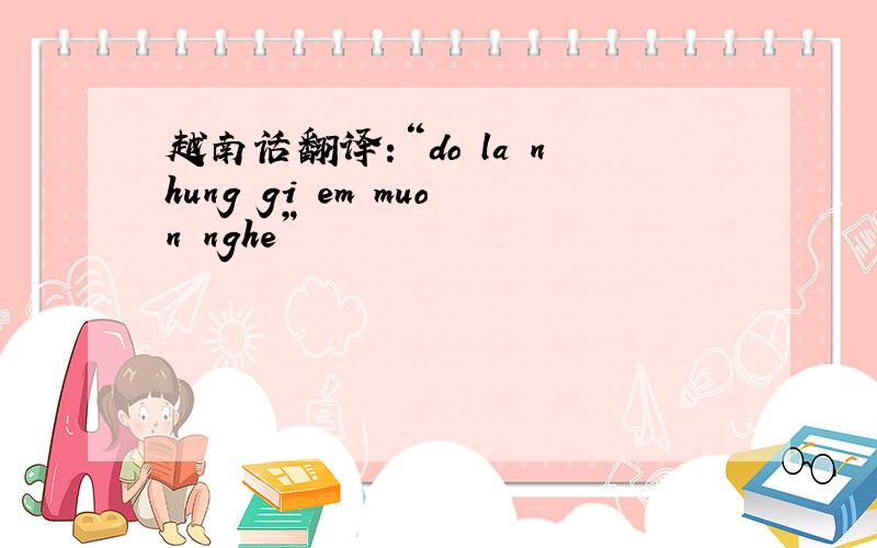 越南话翻译:“do la nhung gi em muon nghe”